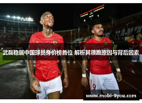 武磊稳居中国球员身价榜首位 解析其领跑原因与背后因素